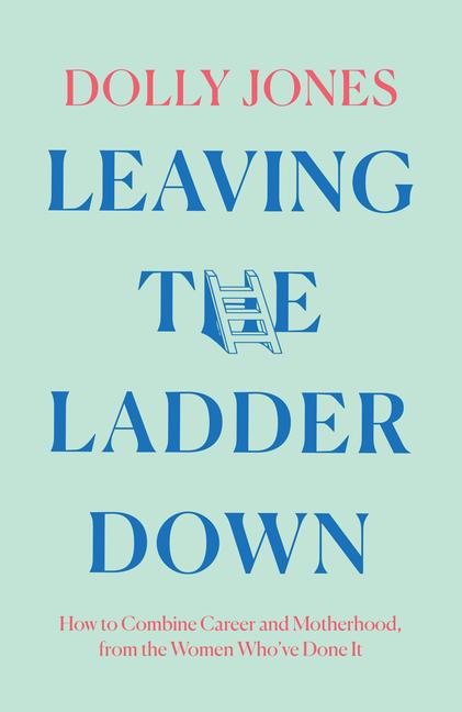 Leaving the Ladder Down: How to Combine Career and Motherhood, from the Women Who've Done It