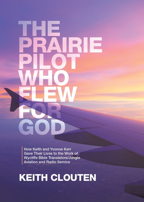 Prairie Pilot Who Flew for God: How Keith and Yvonne Kerr Gave Their Lives to the Work of Wycliffe B