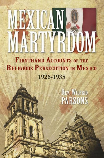 Mexican Martyrdom: Firsthand Accounts of the Religious Persecution in Mexico 1926-1935