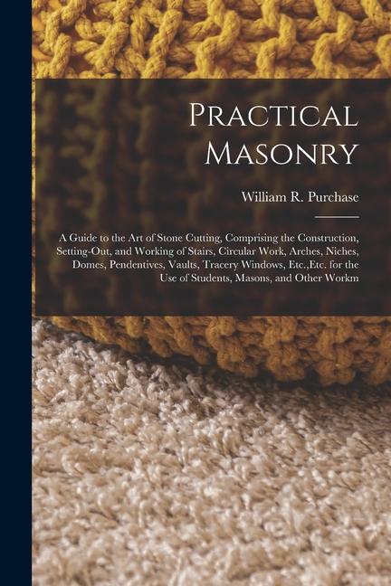 Practical Masonry: A Guide to the Art of Stone Cutting, Comprising the Construction, Setting-Out, an