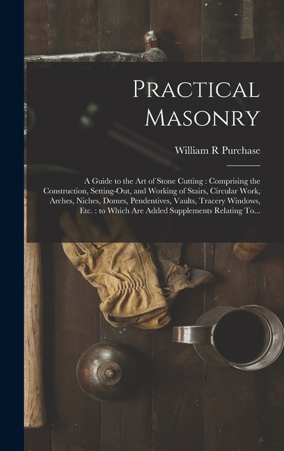 Practical Masonry: A Guide to the Art of Stone Cutting: Comprising the Construction, Setting-out, an