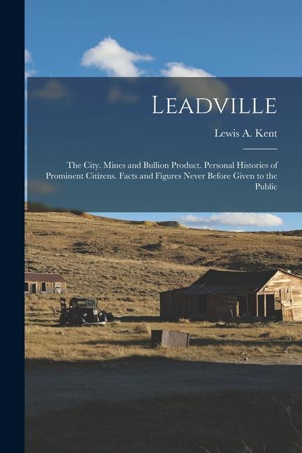 Leadville: The City. Mines and Bullion Product. Personal Histories of Prominent Citizens. Facts and 