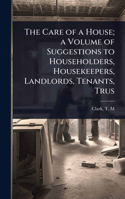Care of a House; a Volume of Suggestions to Householders, Housekeepers, Landlords, Tenants, Trus