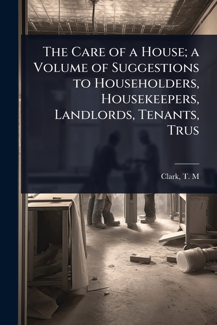 Care of a House; a Volume of Suggestions to Householders, Housekeepers, Landlords, Tenants, Trus