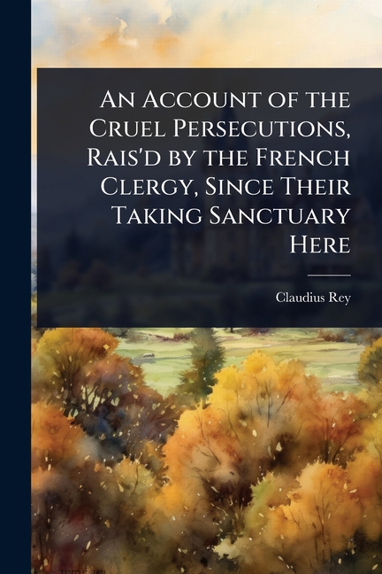 Account of the Cruel Persecutions, Rais'd by the French Clergy, Since Their Taking Sanctuary Here