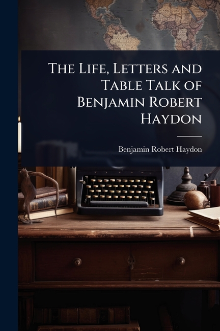 Life, Letters and Table Talk of Benjamin Robert Haydon
