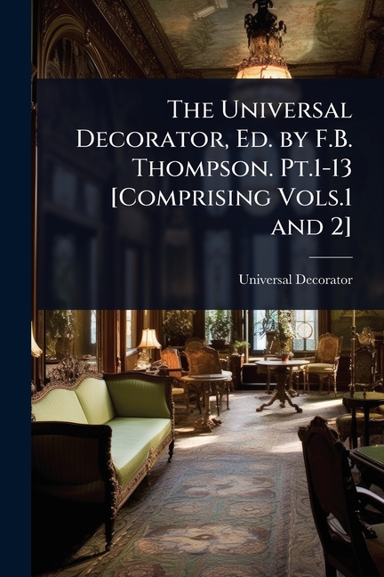 Universal Decorator, Ed. by F.B. Thompson. Pt.1-13 [Comprising Vols.1 and 2]