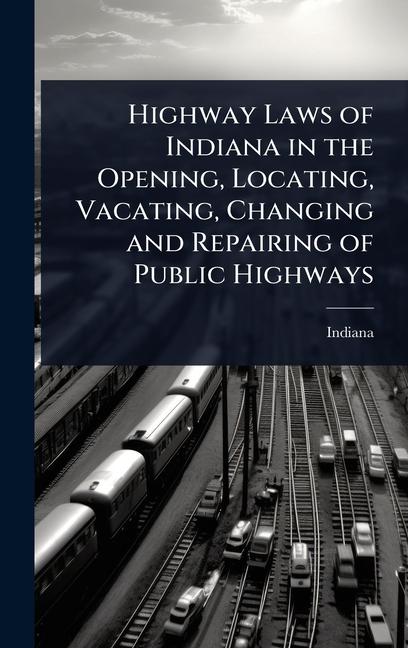 Highway Laws of Indiana in the Opening, Locating, Vacating, Changing and Repairing of Public Highway