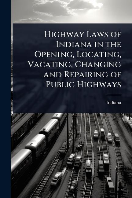 Highway Laws of Indiana in the Opening, Locating, Vacating, Changing and Repairing of Public Highway