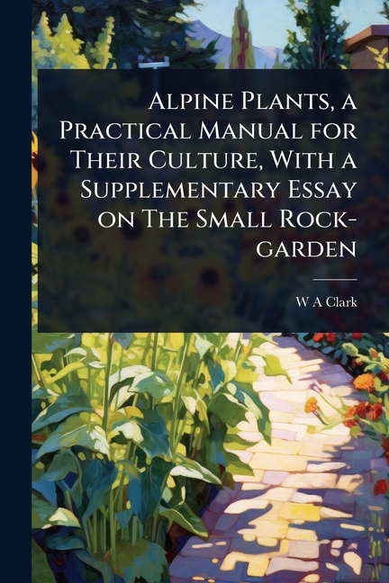 Alpine Plants, a Practical Manual for Their Culture, With a Supplementary Essay on The Small Rock-ga