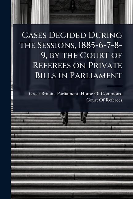 Cases Decided During the Sessions, 1885-6-7-8-9, by the Court of Referees on Private Bills in Parlia