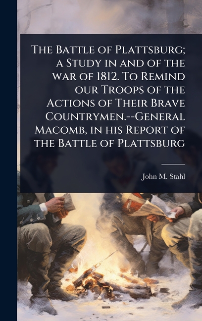 Battle of Plattsburg; a Study in and of the war of 1812. To Remind our Troops of the Actions of Thei