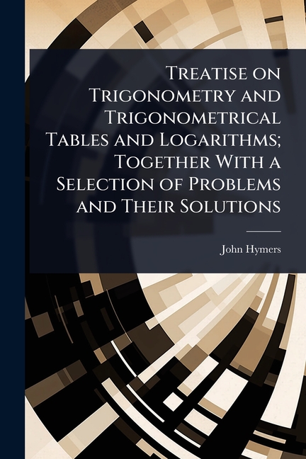 Treatise on Trigonometry and Trigonometrical Tables and Logarithms; Together With a Selection of Pro