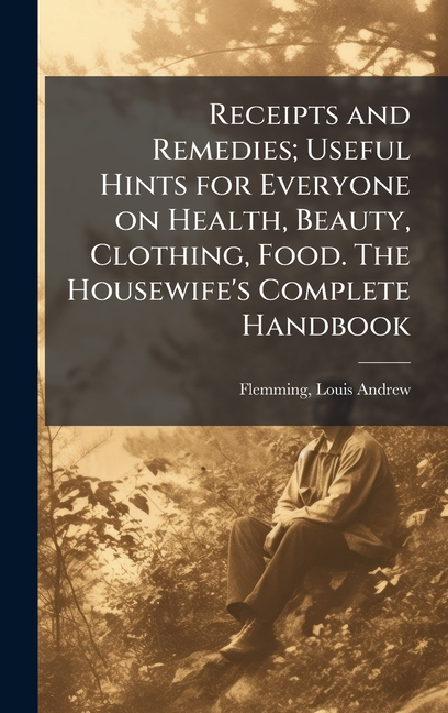Receipts and Remedies; Useful Hints for Everyone on Health, Beauty, Clothing, Food. The Housewife's 
