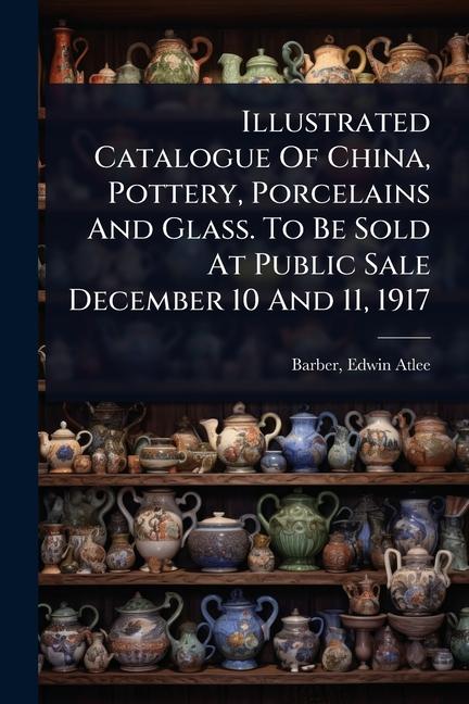 Illustrated Catalogue Of China, Pottery, Porcelains And Glass. To Be Sold At Public Sale December 10