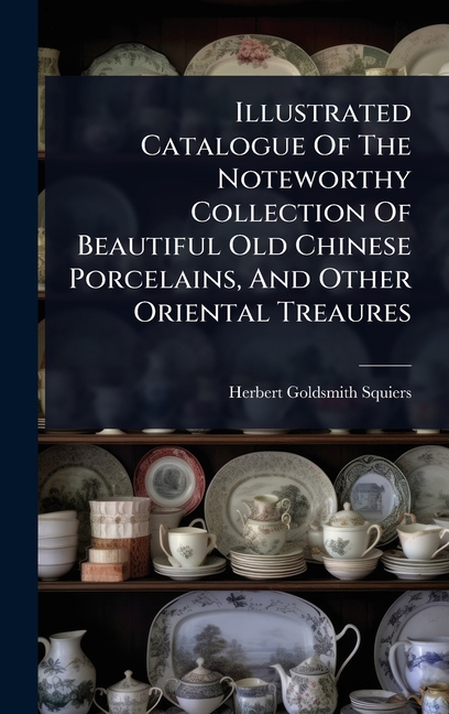Illustrated Catalogue Of The Noteworthy Collection Of Beautiful Old Chinese Porcelains, And Other Or