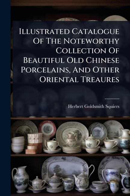 Illustrated Catalogue Of The Noteworthy Collection Of Beautiful Old Chinese Porcelains, And Other Or