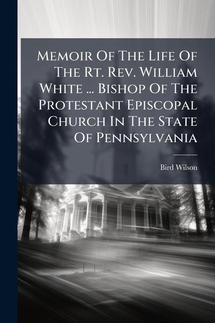 Memoir Of The Life Of The Rt. Rev. William White ... Bishop Of The Protestant Episcopal Church In Th