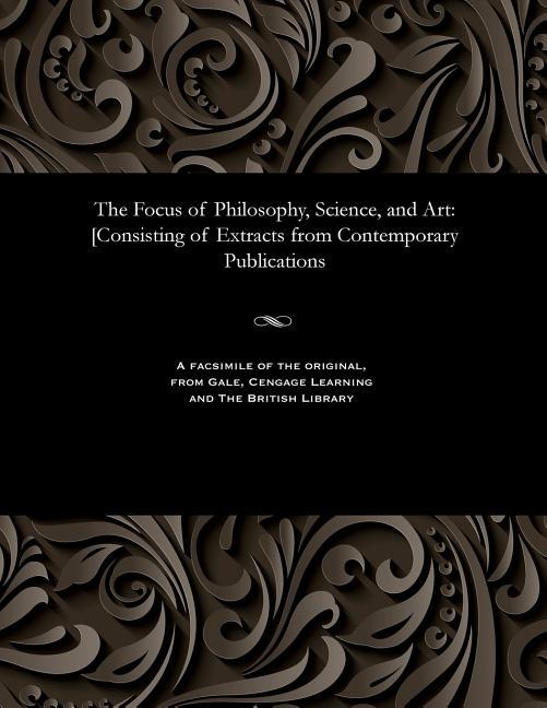 Focus of Philosophy, Science, and Art: [consisting of Extracts from Contemporary Publications