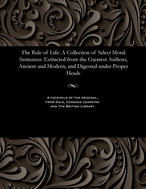 Rule of Life: A Collection of Select Moral Sentences: Extracted from the Greatest Authors, Ancient a