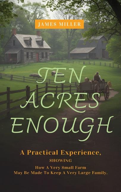 Ten Acres Enough: A Homesteading Classic on Self-Sufficiency, Small-Scale Farming, and Debt-Free Liv