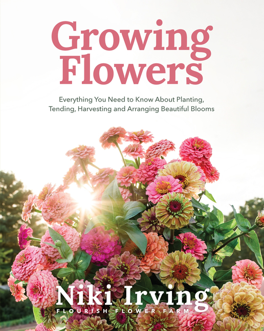 Growing Flowers: Everything You Need to Know about Planting, Tending, Harvesting and Arranging Beaut