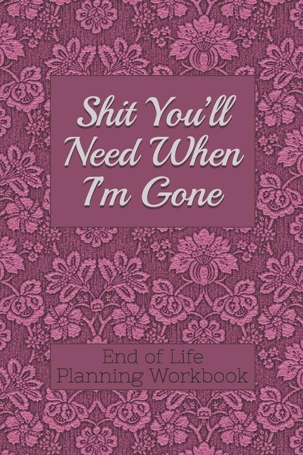 End of Life Planning Workbook: Shit You'll Need When I'm Gone: Makes Sure All Your Important Informa