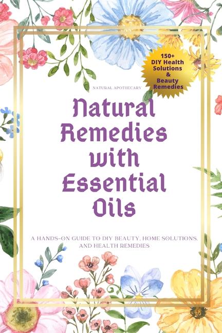 Natural Remedies with Essential Oils: A Hands-On Guide to DIY Beauty, Home Solutions, and Health Rem