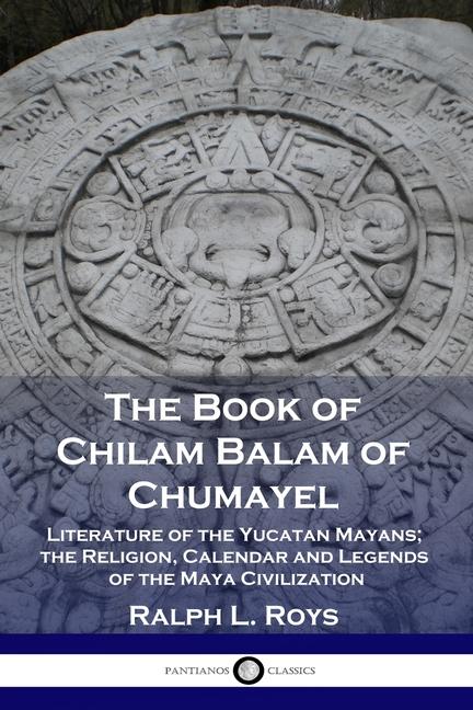 Book of Chilam Balam of Chumayel: Literature of the Yucatan Mayans; the Religion, Calendar and Legen
