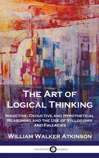 Art of Logical Thinking: Inductive, Deductive and Hypothetical Reasoning and the Use of Syllogisms a