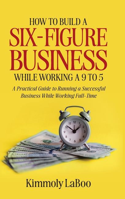 How to Build a Six-Figure Business While Working a 9 To 5: A Practical Guide to Running a Successful