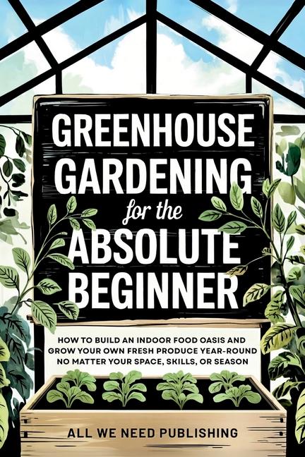 Greenhouse Gardening for the Absolute Beginner: How to Build an Indoor Food Oasis and Grow Your Own 