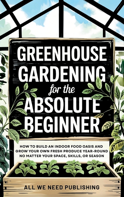 Greenhouse Gardening for the Absolute Beginner: How to Build an Indoor Food Oasis and Grow Your Own 