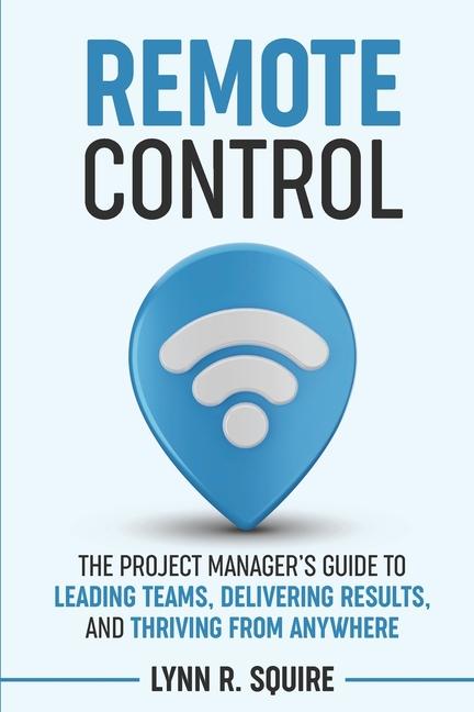 Remote Control: The Project Manager's Guide to Leading Teams, Delivering Results, and Thriving from 