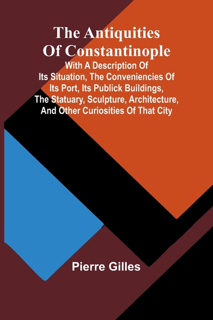 Antiquities of Constantinople; With a Description of Its Situation, the Conveniencies of Its Port, I