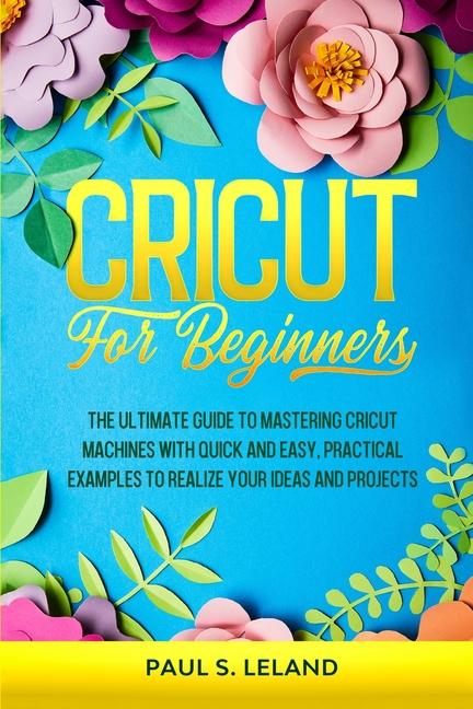 Cricut for Beginners: The Ultimate Guide to Mastering Cricut Machines With Quick and Easy, Practical