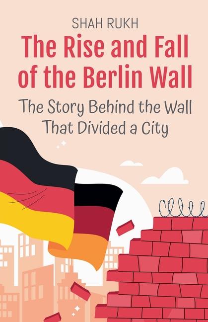 Rise and Fall of the Berlin Wall: The Story Behind the Wall That Divided a City