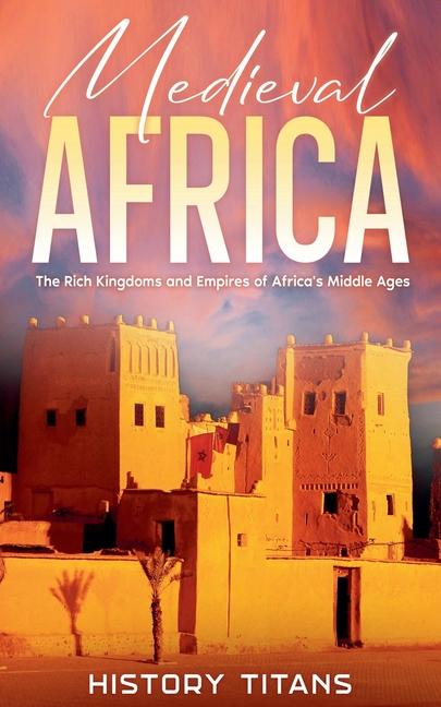 Medieval Africa: The Rich Kingdoms and Empires of Africa's Middle Ages