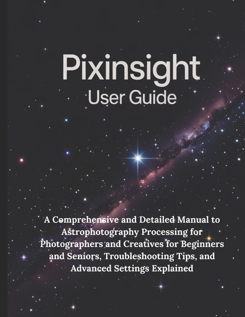PixInsight User Guide: A Comprehensive and Detailed Manual to Astrophotography Processing for Photog