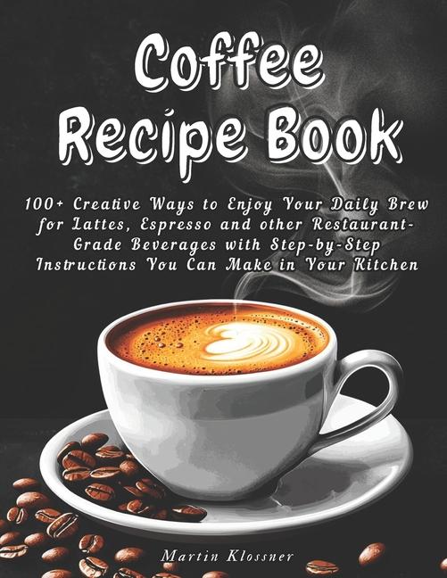 Coffee Recipe Book: 100+ Creative Ways to Enjoy Your Daily Brew - Lattes, Espresso & More Step-by-St