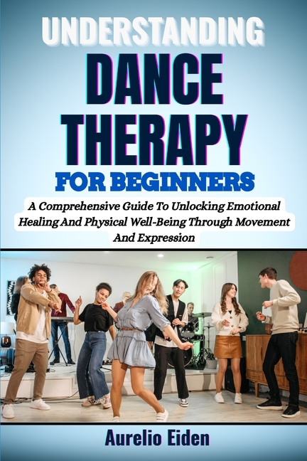 Understanding Dance Therapy for Beginners: A Comprehensive Guide To Unlocking Emotional Healing And 