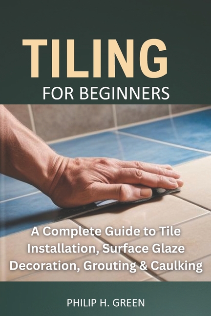 Tiling For Beginners: A Complete Guide to Tile Installation, Surface Glaze Decoration, Grouting & Ca