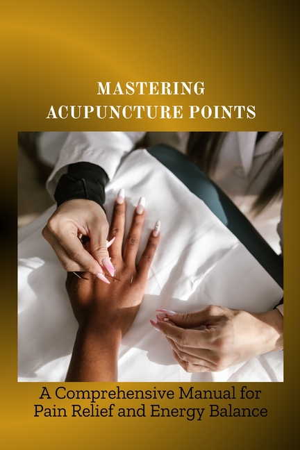 Mastering Acupuncture Points: A Comprehensive Manual for Pain Relief and Energy Balance