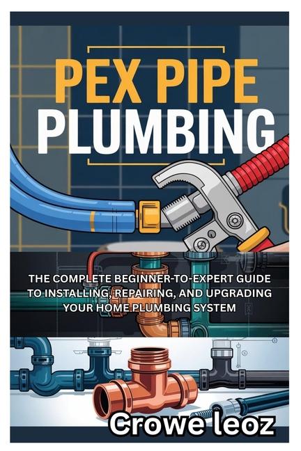 Pex Pipe Plumbing: The Complete Beginner-To-Expert Guide to Installing, Repairing, and Upgrading You
