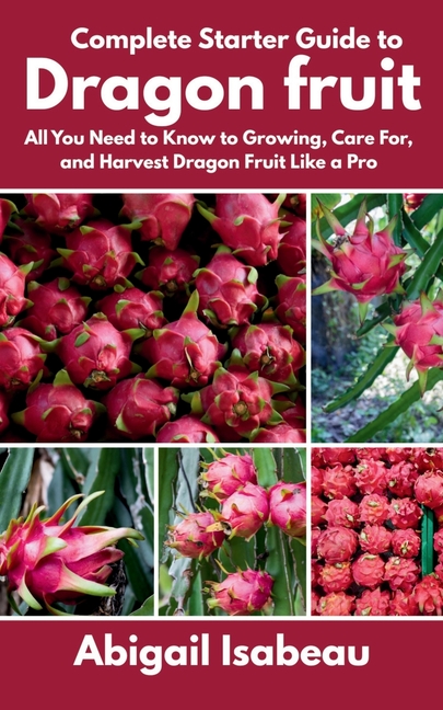 Complete Starter Guide to Dragon fruit: All You Need to Know to Growing, Care For, and Harvest Drago
