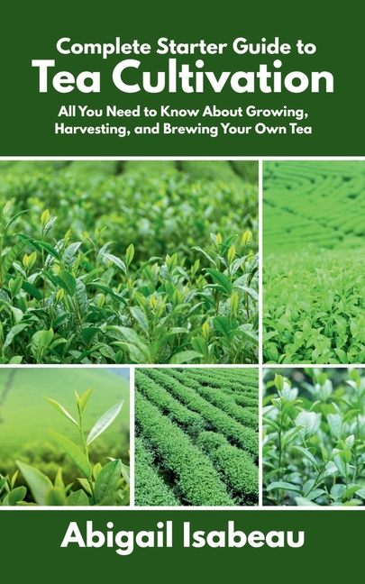 Complete Starter Guide to Tea Cultivation: All You Need to Know About Growing, Harvesting, and Brewi