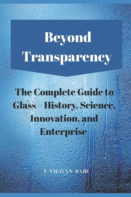Beyond Transparency: The Complete Guide to Glass - History, Science, Innovation, and Enterprise