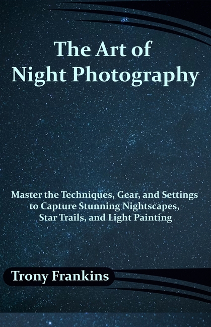 Art of Night Photography: Master the Techniques, Gear, and Settings to Capture Stunning Nightscapes,