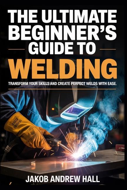 Ultimate Beginner's Guide to Welding: Transform Your Skills and Create Perfect Welds with Ease