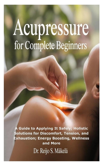 Acupressure for Complete Beginners: A Guide to Applying It Safely; Holistic Solutions for Discomfort